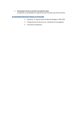 Presentación: Viernes 11 de abril a las 6,30 de la tarde.
La exposición va acompañada a lo largo del mes por 8 sesiones para alumnos de IES,
XX ANIVERSARIO BIBLIOTECA MANUEL ALTOLAGUIRRE
Exposición: El espacio interior de Manuel Altolaguirre 1905-1959
Entrega de premios del Concurso y exposición de marcapáginas .
El Duende de la biblioteca.
 