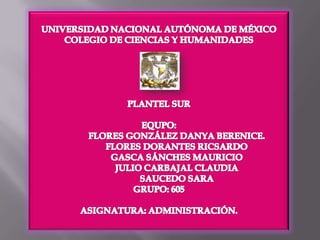 UNIVERSIDAD NACIONAL AUTÓNOMA DE MÉXICO COLEGIO DE CIENCIAS Y HUMANIDADES PLANTEL SUR EQUPO:                FLORES GONZÁLEZ DANYA BERENICE.                FLORES DORANTES RICSARDO                GASCA SÁNCHES MAURICIO                JULIO CARBAJAL CLAUDIA                SAUCEDO SARA GRUPO: 605 ASIGNATURA: ADMINISTRACIÓN. 