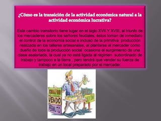 ¿Cómo es la transición de la actividad económica natural a la actividad económica lucrativa?Este cambio transitorio tiene lugar en el siglo XVII Y XVIII, al triunfo de los mercaderes sobre los señores feudales, éstos toman de inmediato el control de la economía social e incluso de la primitiva  producción realizada en los talleres artesanales, al plantarse el mercader como dueño de toda la producción social  ocasiona el surgimiento de una clase asalariada, la cual ya no está ligada al régimen  subordinado de trabajo y tampoco a la tierra , pero tendrá que vender su fuerza de trabajo en un local preparado por el mercader.