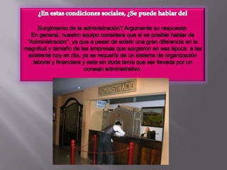 ¿En estas condiciones sociales, ¿Se puede hablar del Surgimiento de la administración? Argumente su respuesta:En general, nuestro equipo considera que si es posible hablar de  “Administración”, ya que a pesar de existir una gran diferencia en la magnitud y tamaño de las empresas que surgieron en esa época  a las existente hoy en día, ya se requería de un sistema de organización laboral y financiera y esta sin duda tenía que ser llevada por un consejo administrativo.