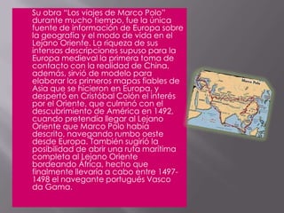 	Su obra “Los viajes de Marco Polo” durante mucho tiempo, fue la única fuente de información de Europa sobre la geografía y el modo de vida en el Lejano Oriente. La riqueza de sus intensas descripciones supuso para la Europa medieval la primera toma de contacto con la realidad de China, además, sirvió de modelo para elaborar los primeros mapas fiables de Asia que se hicieron en Europa, y despertó en Cristóbal Colón el interés por el Oriente, que culminó con el descubrimiento de América en 1492, cuando pretendía llegar al Lejano Oriente que Marco Polo había descrito, navegando rumbo oeste desde Europa. También sugirió la posibilidad de abrir una ruta marítima completa al Lejano Oriente bordeando África, hecho que finalmente llevaría a cabo entre 1497-1498 el navegante portugués Vasco da Gama.