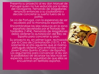 Presenta su proyecto al rey don Manuel de Portugal quien no fue seducido por la idea del navegante. Fernando de Magallanes renuncia entonces a su ciudadanía y decide concretar su sueño fuera de su patria.	Se va de Portugal, con la esperanza de ser ayudado por la monarquía española.	Encontrándose las islas Molucas en la zona española decretada por el Tratado de Tordesillas (1494), Fernando de Magallanes debía obtener la autorización del Rey de España para concretar su plan.	Su proyecto es, en primer lugar, rechazado por la Casa de Contratación (1517), y es solamente al año siguiente que el marino portugués obtiene una entrevista con el joven Carlos Quinto (Carlos I de España).Los argumentos para convencer al rey son la posibilidad de alcanzar las islas ricas en especias, con la seguridad de que ellas se encuentran en territorio español.