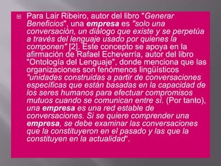 Para Lair Ribeiro, autor del libro "Generar Beneficios", una empresa es "solo una conversación, un diálogo que existe y se perpetúa a través del lenguaje usado por quienes la componen" [2]. Este concepto se apoya en la afirmación de Rafael Echeverría, autor del libro "Ontología del Lenguaje", donde menciona que las organizaciones son fenómenos lingüísticos "unidades construidas a partir de conversaciones específicas que están basadas en la capacidad de los seres humanos para efectuar compromisos mutuos cuando se comunican entre sí. (Por tanto), una empresa es una red estable de conversaciones. Si se quiere comprender una empresa, se debe examinar las conversaciones que la constituyeron en el pasado y las que la constituyen en la actualidad“. 