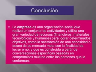 Conclusión La empresa es una organización social que realiza un conjunto de actividades y utiliza una gran variedad de recursos (financieros, materiales, tecnológicos y humanos) para lograr determinados objetivos, como la satisfacción de una necesidad o deseo de su mercado meta con la finalidad de lucrar o no; y que es construida a partir de conversaciones específicas basadas en compromisos mutuos entre las personas que la conforman.
