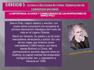 EJERCICIO 5.  Lectura y discusión de textos. Elaboración de comentario personal.LA IMPORTANCIA, ALCANCE Y CONSECUENCIAS DE LAS APORTACIONES DE MARCO POLOMarco Polo, viajero italiano y escritor, con cuyas obras conocieron los europeos la primera descripción fidedigna del modo de vida en el Lejano Oriente.		Nació en Venecia. Su padre y su tío eran mercaderes venecianos y socios. En uno de los viajes que hicieron como mercaderes (1260) fueron, por tierra, desde Bukhoro a China. Allí permanecieron durante algunos años en Kaifeng, la capital oriental del emperador mongol Kublai Jan, y regresaron a Venecia en 1269.Marco Polo (1254-1324)