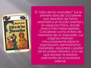 El “Libro de las maravillas” fue la primera obra de Occidente que describió de forma sistemática el mundo oriental y en especial China, donde Marco Polo había residido. Concebido como el libro de memorias de un mercader, sus páginas informan minuciosamente sobre la organización administrativa, monetaria, aduanera y postal de los países visitados, a la vez que recrean la exótica policromía de la sociedad oriental.