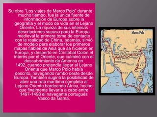 Su obra “Los viajes de Marco Polo” durante mucho tiempo, fue la única fuente de información de Europa sobre la geografía y el modo de vida en el Lejano Oriente. La riqueza de sus intensas descripciones supuso para la Europa medieval la primera toma de contacto con la realidad de China, además, sirvió de modelo para elaborar los primeros mapas fiables de Asia que se hicieron en Europa, y despertó en Cristóbal Colón el interés por el Oriente, que culminó con el descubrimiento de América en 1492, cuando pretendía llegar al Lejano Oriente que Marco Polo había descrito, navegando rumbo oeste desde Europa. También sugirió la posibilidad de abrir una ruta marítima completa al Lejano Oriente bordeando África, hecho que finalmente llevaría a cabo entre 1497-1498 el navegante portugués Vasco da Gama.