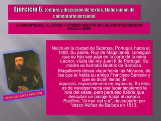 Ejercicio 6. Lectura y discusión de textos. Elaboración de comentario personalLA IMPORTANCIA, ALCANCE Y CONSECUENCIAS DE LAS APORTACIONES DE MAGALLANESNació en la ciudad de Sabrosa, Portugal, hacia el 1480. Su padre, Ruy de Magallanes, consiguió que su hijo sea paje en la corte de la reina Leonor, viuda del rey Juan II de Portugal. Su madre se llamaba Beatriz de Barbosa.	Magallanes desea viajar hacia las Molucas, de las que le habla su amigo Francisco Serrano y que se dicen llenas de riquezas, especialmente en especias. Su idea es de navegar hacia ese lugar siguiendo la ruta del oeste, pero para eso habría que descubrir un pasaje hacia el océano Pacífico, "el mar del sur", descubierto por Vasco Núñez de Balboa en 1513.Magallanes 1480-1521