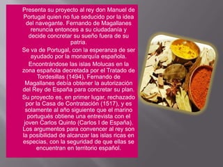 Presenta su proyecto al rey don Manuel de Portugal quien no fue seducido por la idea del navegante. Fernando de Magallanes renuncia entonces a su ciudadanía y decide concretar su sueño fuera de su patria.	Se va de Portugal, con la esperanza de ser ayudado por la monarquía española.	Encontrándose las islas Molucas en la zona española decretada por el Tratado de Tordesillas (1494), Fernando de Magallanes debía obtener la autorización del Rey de España para concretar su plan.	Su proyecto es, en primer lugar, rechazado por la Casa de Contratación (1517), y es solamente al año siguiente que el marino portugués obtiene una entrevista con el joven Carlos Quinto (Carlos I de España).Los argumentos para convencer al rey son la posibilidad de alcanzar las islas ricas en especias, con la seguridad de que ellas se encuentran en territorio español.
