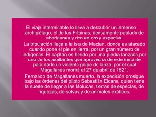 El viaje interminable lo lleva a descubrir un inmenso archipiélago, el de las Filipinas, densamente poblado de aborígenes y rico en oro y especias.	La tripulación llega a la isla de Mactan, donde es atacado cuando pone el pie en tierra, por un gran número de indígenas. El capitán es herido por una piedra lanzada por uno de los asaltantes que aprovecha de este instante para darle un violento golpe de lanza, por el cual Magallanes morirá el 27 de abril de 1521.	Fernando de Magallanes muerto, la expedición prosigue bajo las órdenes del piloto Sebastián Elcano, quien tiene la suerte de llegar a las Molucas, tierras de especias, de riquezas, de selvas y de animales exóticos.