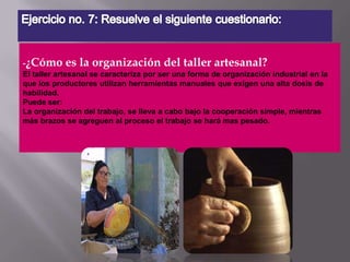 Ejercicio no. 7: Resuelve el siguiente cuestionario:-¿Cómo es la organización del taller artesanal?El taller artesanal se caracteriza por ser una forma de organización industrial en la que los productores utilizan herramientas manuales que exigen una alta dosis de habilidad.Puede ser:La organización del trabajo, se lleva a cabo bajo la cooperación simple, mientras más brazos se agreguen al proceso el trabajo se hará mas pesado. 
