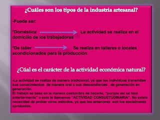 ¿Cuáles son los tipos de la industria artesanal?-Puede ser:*Doméstica                                    La actividad se realiza en el domicilio de los trabajadores*De taller                                  Se realiza en talleres o locales acondicionados para la producción.¿Cúal es el carácter de la actividad económica natural?-La actividad se realiza de manera tradicional, ya que los individuos transmiten sus conocimientos  de manera oral a sus descendientes , de generación en generación.El trabajo se basa en la manera costumbre de hacerlo, “porque así se hizo anteriormente” a esto le llamamos “ACTIVIDAD CONSUETUDINARIA”. No existe necesidad de probar otros métodos, ya que los anteriores  son los socialmente aprobados.