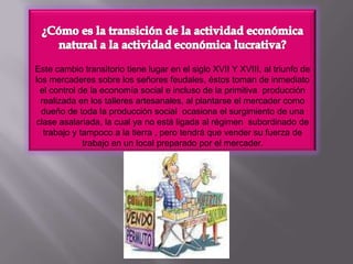 ¿Cómo es la transición de la actividad económica natural a la actividad económica lucrativa?Este cambio transitorio tiene lugar en el siglo XVII Y XVIII, al triunfo de los mercaderes sobre los señores feudales, éstos toman de inmediato el control de la economía social e incluso de la primitiva  producción realizada en los talleres artesanales, al plantarse el mercader como dueño de toda la producción social  ocasiona el surgimiento de una clase asalariada, la cual ya no está ligada al régimen  subordinado de trabajo y tampoco a la tierra , pero tendrá que vender su fuerza de trabajo en un local preparado por el mercader.