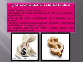 ¿Cuál es la finalidad de la actividad lucrativa?Existen distintos puntos al respecto:-El trabajador administrativo se diferencia del obrero  por la actividad y lugar e trabajo.-A su vez esto permite la intensificación  de la producción para un mercado. -El objetivo principal de toda la actividad , productiva y administrativa es el de obtener un ingreso en dinero. -La categoría económica del máximo beneficio aparece como consustancial a la sociedad.