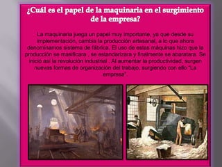 ¿Cuál es el papel de la maquinaria en el surgimiento de la empresa?La maquinaria juega un papel muy importante, ya que desde su implementación, cambia la producción artesanal, a lo que ahora denominamos sistema de fábrica. El uso de estas máquinas hizo que la producción se masificara , se estandarizara y finalmente se abaratara. Se inició así la revolución industrial . Al aumentar la productividad, surgen nuevas formas de organización del trabajo, surgiendo con ello “La empresa”.