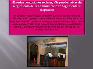 ¿En estas condiciones sociales, ¿Se puede hablar del surgimiento de la administración? Argumente su respuesta:En general, nuestro equipo considera que si es posible hablar de  “Administración”, ya que a pesar de existir una gran diferencia en la magnitud y tamaño de las empresas que surgieron en esa época  a las existente hoy en día, ya se requería de un sistema de organización laboral y financiera y esta sin duda tenía que ser llevada por un consejo administrativo.