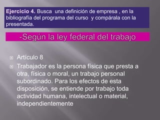 Ejercicio 4. Busca  una definición de empresa , en la bibliografía del programa del curso  y compárala con la presentada.-Según la ley federal del trabajo Artículo 8 Trabajador es la persona física que presta a otra, física o moral, un trabajo personal subordinado. Para los efectos de esta disposición, se entiende por trabajo toda actividad humana, intelectual o material, independientemente 