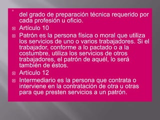 del grado de preparación técnica requerido por cada profesión u oficio. Artículo 10 Patrón es la persona física o moral que utiliza los servicios de uno o varios trabajadores. Si el trabajador, conforme a lo pactado o a la costumbre, utiliza los servicios de otros trabajadores, el patrón de aquél, lo será también de éstos. Artículo 12 Intermediario es la persona que contrata o interviene en la contratación de otra u otras para que presten servicios a un patrón. 