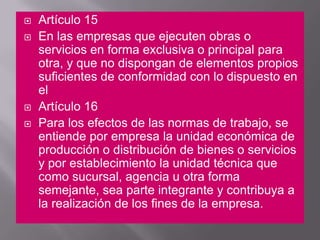 Artículo 15 En las empresas que ejecuten obras o servicios en forma exclusiva o principal para otra, y que no dispongan de elementos propios suficientes de conformidad con lo dispuesto en el Artículo 16 Para los efectos de las normas de trabajo, se entiende por empresa la unidad económica de producción o distribución de bienes o servicios y por establecimiento la unidad técnica que como sucursal, agencia u otra forma semejante, sea parte integrante y contribuya a la realización de los fines de la empresa. 