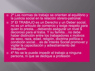 2º Las normas de trabajo se orientan al equilibrio y la justicia social en la relación obrero-patronal. 3º El TRABAJO es un Derecho y un Deber social, no es un articulo de comercio y exige respeto para quien lo presta….debiendo asegurar un nivel $ decoroso para el traba. Y su familia…no debe haber distinción entre los trabajadores x motivos de sexo, raza, edad, religión, doctrina política o condición social… es de Interés Social promover y vigilar la capacitación y adiestramiento del trabajador. 4º No se le puede impedir el trabajo a ninguna persona, ni que se dedique a profesión
