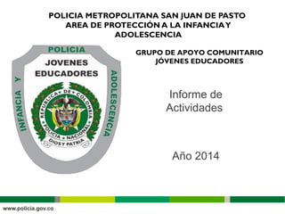 POLICIA METROPOLITANA SAN JUAN DE PASTO
AREA DE PROTECCIÓN A LA INFANCIAY
ADOLESCENCIA
GRUPO DE APOYO COMUNITARIO
JÓVENES EDUCADORES
Informe de
Actividades
Año 2014
 