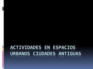 ACTIVIDADES EN ESPACIOS
URBANOS CIUDADES ANTIGUAS
 
