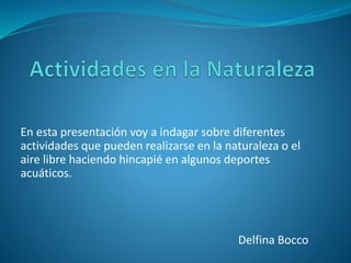 En esta presentación voy a indagar sobre diferentes 
actividades que pueden realizarse en la naturaleza o el 
aire libre haciendo hincapié en algunos deportes 
acuáticos. 
Delfina Bocco 
 