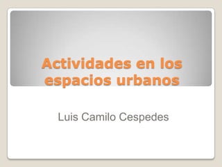 Actividades en los
espacios urbanos

  Luis Camilo Cespedes
 
