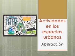 Actividades
en los
espacios
urbanos
Abstracción
 