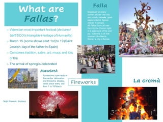 Displayed on every
corner all over the city
are colorful ninots, giant
papier-mâché figures
placed in groups.
All Fallas burn all over
the city the Cremà night
in a spectacle of fire and
joy. Valencia is at that
moment like Nero's
Rome, a city in flames.
Falla
La cremà
What are
Fallas?
o Valencian mostimportant festival (declared
UNESCO's Intangible Heritageof Humanity)
o March 15 (some shows start 1st) to 19 (Saint
Joseph,day of the father in Spain)
o Combines tradition, satire, art, music and lots
of fire
o The arrival of spring is celebrated
Pyrotechnic spectacle of
firecracker detonation
and fireworks display,
takes place every day
from 1 to 19 March
Mascletà
Fireworks
Night firework displays
 