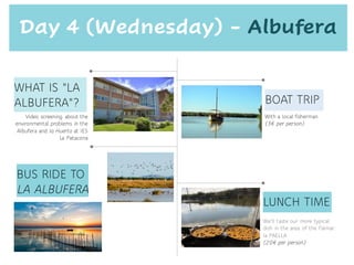 BOAT TRIP
Video screening about the
environmental problems in the
Albufera and la Huerta at IES
La Patacona
We'll taste our more typical
dish in the area of the Palmar:
la PAELLA
(20€ per person)
LUNCH TIME
Day 4 (Wednesday) - Albufera
WHAT IS "LA
ALBUFERA"?
BUS RIDE TO
LA ALBUFERA
With a local fisherman
(3€ per person)
 