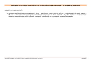 Acção de Formação “O Modelo de Auto-Avaliação das Bibliotecas Escolares Página 11
SUBDOMÍNIO SELECCIONADO: A.2.4. – IMPACTO DA BE NAS COMPETÊNCIAS TECNOLÓGICAS E DE INFORMAÇÃO DOS ALUNOS
Acção de melhoria concretizada:
1) Reforçar o trabalho colaborativo entre a Biblioteca Escolar e os professores titulares de turma de forma a articular o trabalho da sala de aula com a
BE, para que através da construção de guiões orientadores de pesquisa para os alunos do 1º ciclo e de guiões, simples, que mostrem como se
indicam as fontes consultadas, sejam elaborados trabalhos na área curricular que incorporem os elementos destes guiões.
 