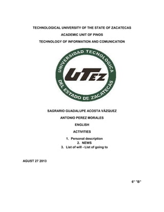 TECHNOLOGICAL UNIVERSITY OF THE STATE OF ZACATECAS
ACADEMIC UNIT OF PINOS
TECHNOLOGY OF INFORMATION AND COMUNICATION
SAGRARIO GUADALUPE ACOSTA VÁZQUEZ
ANTONIO PEREZ MORALES
ENGLISH
ACTIVITIES
1. Personal description
2. NEWS
3. List of will - List of going to
AGUST 27 2013
6° ”B”
 