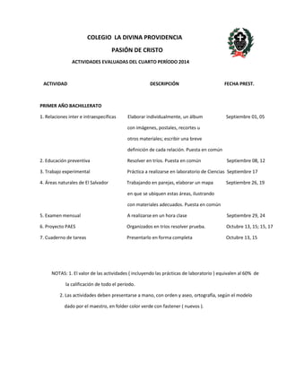 COLEGIO LA DIVINA PROVIDENCIA 
PASIÓN DE CRISTO 
ACTIVIDADES EVALUADAS DEL CUARTO PERÍODO 2014 
ACTIVIDAD DESCRIPCIÓN FECHA PREST. 
PRIMER AÑO BACHILLERATO 
1. Relaciones inter e intraespecíficas Elaborar individualmente, un álbum Septiembre 01, 05 
con imágenes, postales, recortes u 
otros materiales; escribir una breve 
definición de cada relación. Puesta en común 
2. Educación preventiva Resolver en tríos. Puesta en común Septiembre 08, 12 
3. Trabajo experimental Práctica a realizarse en laboratorio de Ciencias Septiembre 17 
4. Áreas naturales de El Salvador Trabajando en parejas, elaborar un mapa Septiembre 26, 19 
en que se ubiquen estas áreas, ilustrando 
con materiales adecuados. Puesta en común 
5. Examen mensual A realizarse en un hora clase Septiembre 29, 24 
6. Proyecto PAES Organizados en tríos resolver prueba. Octubre 13, 15; 15, 17 
7. Cuaderno de tareas Presentarlo en forma completa Octubre 13, 15 
NOTAS: 1. El valor de las actividades ( incluyendo las prácticas de laboratorio ) equivalen al 60% de 
la calificación de todo el período. 
2. Las actividades deben presentarse a mano, con orden y aseo, ortografía, según el modelo 
dado por el maestro, en folder color verde con fastener ( nuevos ). 
 