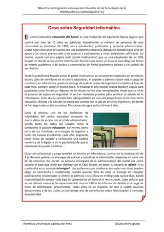Maestría en Integración e Innovación Educativa de las Tecnologías de la
Información y la Comunicación (TIC)

Caso sobre Seguridad informática

El centro educativo Educación del futuro es una institución de educación básica regular que
cuenta con más de 20 años en actividad. Actualmente el número de personas de esta
comunidad es alrededor de 1200, entre estudiantes, profesores y personal administrativo.
Desde hace cinco años se cuenta con una plataforma educativa (basada en Moodle) que sirve de
apoyo a las clases presenciales y en especial a evaluaciones y otras actividades calificadas. Así
mismo, cuenta con una página web (portal institucional) que es una adaptación de un CMS
Drupal, en donde se encuentra información diversa tales como un espacio para Blog con temas
de interés académico y de acceso a comentarios de forma totalmente abierta y sin control de
aprobación.
Tanto la plataforma Moodle como el portal institucional se encuentran instalados en servidores
locales (sala de servidores en el centro educativo), el soporte y administración está a cargo de
un técnico en informática, quien se encarga de realizar copias de seguridad completas a fines de
cada mes, siempre sobre el mismo disco. Al finalizar el año escolar realiza también copias para
guardarlas como históricos. Algunos de los discos no han sido reemplazados desde que se inició
el proceso de copias de seguridad ni se han realizado pruebas para verificar el estado de la
información. Estos discos siempre han sido guardados en una sala pequeña (en el mismo centro
educativo, distinta a la sala del servidor) que colinda con la sala de servicios higiénicos, en donde
se han registrado en dos ocasiones filtraciones de agua en los últimos 5 años.
Junto al técnico, uno de los profesores de
informática del centro educativo comparte los
únicos datos de acceso con el rol de administrador,
siendo tanto los datos del usuario como la
contraseña la palabra educacion. Así mismo, como
parte de sus funciones se encargan de registrar a
todos los nuevos estudiantes cada año, asignando
como datos de usuario y contraseña una cadena
numérica de 6 dígitos y sin la posibilidad de que el
estudiante las pueda modificar.
El portal institucional, a cargo también del técnico en informática, cuenta con la colaboración de
7 profesores quienes se encargan de colocar y actualizar la información respectiva en cada una
de las secciones del portal. La persona encargada de la administración del portal usa como
usuario el dato que viene por defecto con el CMS Drupal, es decir, su usuario es admin y su
contraseña es su nombre luismiguel. Los profesores que colaboran con estas secciones pueden
elegir su contraseña y modificarlas cuando quieran. Uno de ellos se encarga de recopilar
publicaciones relacionadas al ámbito académico y las coloca en el Blog cada quince días, dando
la posibilidad de aceptar todo tipo de comentarios sin control ni restricciones. Cabe señalar que
en los últimos meses se ha experimentado mucho tráfico de información debido a la carga de
miles de comentarios provenientes, todos ellos en su mayoría, de tres o cuatro usuarios
desconocidos y de los cuales un porcentaje alto de comentarios están relacionados a mensajes
de publicidad.

Pontificia Universidad Católica del Perú

Escuela de Posgrado

 