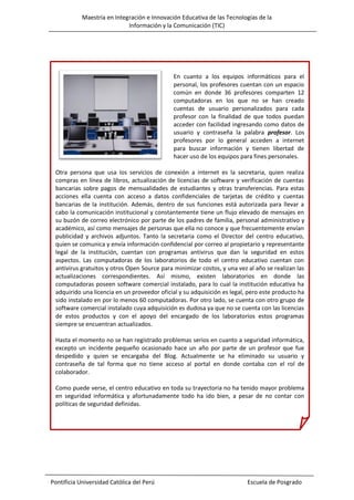 Maestría en Integración e Innovación Educativa de las Tecnologías de la
Información y la Comunicación (TIC)

En cuanto a los equipos informáticos para el
personal, los profesores cuentan con un espacio
común en donde 36 profesores comparten 12
computadoras en los que no se han creado
cuentas de usuario personalizados para cada
profesor con la finalidad de que todos puedan
acceder con facilidad ingresando como datos de
usuario y contraseña la palabra profesor. Los
profesores por lo general acceden a internet
para buscar información y tienen libertad de
hacer uso de los equipos para fines personales.
Otra persona que usa los servicios de conexión a internet es la secretaria, quien realiza
compras en línea de libros, actualización de licencias de software y verificación de cuentas
bancarias sobre pagos de mensualidades de estudiantes y otras transferencias. Para estas
acciones ella cuenta con acceso a datos confidenciales de tarjetas de crédito y cuentas
bancarias de la institución. Además, dentro de sus funciones está autorizada para llevar a
cabo la comunicación institucional y constantemente tiene un flujo elevado de mensajes en
su buzón de correo electrónico por parte de los padres de familia, personal administrativo y
académico, así como mensajes de personas que ella no conoce y que frecuentemente envían
publicidad y archivos adjuntos. Tanto la secretaria como el Director del centro educativo,
quien se comunica y envía información confidencial por correo al propietario y representante
legal de la institución, cuentan con programas antivirus que dan la seguridad en estos
aspectos. Las computadoras de los laboratorios de todo el centro educativo cuentan con
antivirus gratuitos y otros Open Source para minimizar costos, y una vez al año se realizan las
actualizaciones correspondientes. Así mismo, existen laboratorios en donde las
computadoras poseen software comercial instalado, para lo cual la institución educativa ha
adquirido una licencia en un proveedor oficial y su adquisición es legal, pero este producto ha
sido instalado en por lo menos 60 computadoras. Por otro lado, se cuenta con otro grupo de
software comercial instalado cuya adquisición es dudosa ya que no se cuenta con las licencias
de estos productos y con el apoyo del encargado de los laboratorios estos programas
siempre se encuentran actualizados.
Hasta el momento no se han registrado problemas serios en cuanto a seguridad informática,
excepto un incidente pequeño ocasionado hace un año por parte de un profesor que fue
despedido y quien se encargaba del Blog. Actualmente se ha eliminado su usuario y
contraseña de tal forma que no tiene acceso al portal en donde contaba con el rol de
colaborador.
Como puede verse, el centro educativo en toda su trayectoria no ha tenido mayor problema
en seguridad informática y afortunadamente todo ha ido bien, a pesar de no contar con
políticas de seguridad definidas.

Pontificia Universidad Católica del Perú

Escuela de Posgrado

 