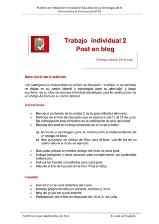 Maestría en Integración e Innovación Educativa de las Tecnologías de la
Información y la Comunicación (TIC)

Trabajo individual 2
Post en blog
Entrega: sábado 29 de junio

Descripción de la actividad
Los participantes intervendrán en el foro de discusión: “Análisis de situaciones
no éticas en su centro laboral y estrategias para su abordaje” y luego
escribirán en su blog de manera individual estrategias para la construcción de
un código de ética en su centro laboral.
Indicaciones




Revisa el contenido de la unidad 2 de la guía didáctica del curso.
Participa en el foro de discusión que se realizará del 15 al 21 de junio.
Su participación será considera en la calificación de esta actividad.
Elabora dos post en el blog construido en el curso anterior:
a) Acciones o estrategias para la construcción e implementación de
un código de ética
b) Una propuesta de código de ética para el buen uso de las en su
centro laboral a modo de ejemplo.






Recuerda colocar tu nombre debajo del título de cada post.
Incluye imágenes y otros recursos para complementar los contenidos
elaborados.
Coloca las fuentes consultadas para cada post.
Adjunta el link de tus post en el foro “Post en blog”.

Insumos





Unidad 2 de la Guía didáctica del curso.
Material proporcionado por docente, lecturas y otros.
Blog de grupo del curso anterior.
Participación en el foro de discusión del 15 al 21 de junio.

Pontificia Universidad Católica del Perú

Escuela de Posgrado

 
