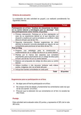Maestría en Integración e Innovación Educativa de las Tecnologías de la
Información y la Comunicación (TIC)

Criterios de evaluación
La evaluación de esta actividad es grupal y se realizará considerando los
siguientes criterios:
Criterios para los trabajos

Puntaje

Participación en el foro “Análisis de situaciones no éticas
en su centro laboral y estrategias para su abordaje”. Son
dos participaciones como mínimo. (6 puntos)
 Primera intervención: Participa en el foro planteando un
caso de su experiencia laboral en el que describe una
situación y explica por qué la considera un conflicto o falta
ética en el buen uso de las TIC.
 Segunda intervención: Plantea sugerencias de cómo
abordar la situación concreta planteada por alguno de sus
compañeros para promover el uso ético de las TIC.
Post en blog

 Propone





una estrategia para la construcción e
implementación de un código de ética en su centro laboral.
Plantea por lo menos dos aspectos que considere
importantes para la formulación de un código de ética para
el buen uso de las TIC en su centro laboral.
Elabora una propuesta de código de ética para su centro
laboral.
Utiliza o reutiliza y cita recursos (enlaces web, videos,
audios, imágenes, etc.) en el texto del post.
Incluye las fuentes consultadas en cada post.
Total

3

3

5
2
4
2
1
20 puntos

Sugerencias para su participación en el foro



No dejar para el final la participación en el foro.



No romper el hilo de debate y fundamentar los comentarios cada vez que
se da una opinión en el foro.
Procurar que la extensión de sus comentarios en el foro no exceda las
diez líneas.



Puntaje
Esta actividad será evaluada sobre 20 puntos y representa el 30% de la nota
del curso.

Pontificia Universidad Católica del Perú

Escuela de Posgrado

 
