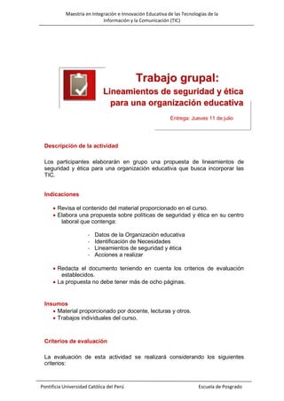 Maestría en Integración e Innovación Educativa de las Tecnologías de la
Información y la Comunicación (TIC)

Trabajo grupal:
Lineamientos de seguridad y ética
para una organización educativa
Entrega: Jueves 11 de julio

Descripción de la actividad
Los participantes elaborarán en grupo una propuesta de lineamientos de
seguridad y ética para una organización educativa que busca incorporar las
TIC.
Indicaciones
 Revisa el contenido del material proporcionado en el curso.
 Elabora una propuesta sobre políticas de seguridad y ética en su centro
laboral que contenga:
-

Datos de la Organización educativa
Identificación de Necesidades
Lineamientos de seguridad y ética
Acciones a realizar

 Redacta el documento teniendo en cuenta los criterios de evaluación
establecidos.
 La propuesta no debe tener más de ocho páginas.

Insumos
 Material proporcionado por docente, lecturas y otros.
 Trabajos individuales del curso.

Criterios de evaluación
La evaluación de esta actividad se realizará considerando los siguientes
criterios:

Pontificia Universidad Católica del Perú

Escuela de Posgrado

 