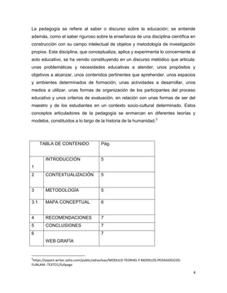 La pedagogía se refiere al saber o discurso sobre la educación; se entiende
además, como el saber riguroso sobre la enseñanza de una disciplina científica en
construcción con su campo intelectual de objetos y metodología de investigación
propios. Esta disciplina, que conceptualiza, aplica y experimenta lo concerniente al
acto educativo, se ha venido constituyendo en un discurso metódico que articula:
unas problemáticas y necesidades educativas a atender, unos propósitos y
objetivos a alcanzar, unos contenidos pertinentes que aprehender, unos espacios
y ambientes determinados de formación, unas actividades a desarrollar, unos
medios a utilizar, unas formas de organización de los participantes del proceso
educativo y unos criterios de evaluación, en relación con unas formas de ser del
maestro y de los estudiantes en un contexto socio-cultural determinado. Estos
conceptos articuladores de la pedagogía se enmarcan en diferentes teorías y
modelos, constituidos a lo largo de la historia de la humanidad.2




      TABLA DE CONTENIDO                Pág.


        INTRODUCCIÓN                    5
1
2       CONTEXTUALIZACIÓN               5


3       METODOLOGÍA                     5

3.1     MAPA CONCEPTUAL                 6


4       RECOMENDACIONES                 7
5       CONCLUSIONES                    7
6                                       7
        WEB GRAFÍA


2
 https://export.writer.zoho.com/public/adrysilvav/MODULO-TEORIAS-Y-MODELOS-PEDAGOGICOS-
FUNLAM--TEXTO1/fullpage

                                                                                          4
 