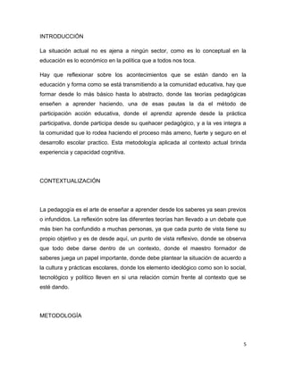 INTRODUCCIÓN

La situación actual no es ajena a ningún sector, como es lo conceptual en la
educación es lo económico en la política que a todos nos toca.

Hay que reflexionar sobre los acontecimientos que se están dando en la
educación y forma como se está transmitiendo a la comunidad educativa, hay que
formar desde lo más básico hasta lo abstracto, donde las teorías pedagógicas
enseñen a aprender haciendo, una de esas pautas la da el método de
participación acción educativa, donde el aprendiz aprende desde la práctica
participativa, donde participa desde su quehacer pedagógico, y a la ves integra a
la comunidad que lo rodea haciendo el proceso más ameno, fuerte y seguro en el
desarrollo escolar practico. Esta metodología aplicada al contexto actual brinda
experiencia y capacidad cognitiva.




CONTEXTUALIZACIÓN




La pedagogía es el arte de enseñar a aprender desde los saberes ya sean previos
o infundidos. La reflexión sobre las diferentes teorías han llevado a un debate que
más bien ha confundido a muchas personas, ya que cada punto de vista tiene su
propio objetivo y es de desde aquí, un punto de vista reflexivo, donde se observa
que todo debe darse dentro de un contexto, donde el maestro formador de
saberes juega un papel importante, donde debe plantear la situación de acuerdo a
la cultura y prácticas escolares, donde los elemento ideológico como son lo social,
tecnológico y político lleven en si una relación común frente al contexto que se
esté dando.




METODOLOGÍA




                                                                                  5
 