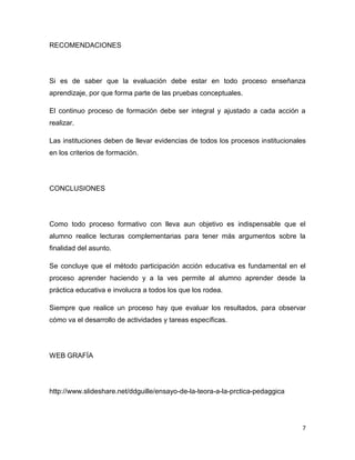 RECOMENDACIONES




Si es de saber que la evaluación debe estar en todo proceso enseñanza
aprendizaje, por que forma parte de las pruebas conceptuales.

El continuo proceso de formación debe ser integral y ajustado a cada acción a
realizar.

Las instituciones deben de llevar evidencias de todos los procesos institucionales
en los criterios de formación.




CONCLUSIONES




Como todo proceso formativo con lleva aun objetivo es indispensable que el
alumno realice lecturas complementarias para tener más argumentos sobre la
finalidad del asunto.

Se concluye que el método participación acción educativa es fundamental en el
proceso aprender haciendo y a la ves permite al alumno aprender desde la
práctica educativa e involucra a todos los que los rodea.

Siempre que realice un proceso hay que evaluar los resultados, para observar
cómo va el desarrollo de actividades y tareas específicas.




WEB GRAFÍA




http://www.slideshare.net/ddguille/ensayo-de-la-teora-a-la-prctica-pedaggica




                                                                                7
 
