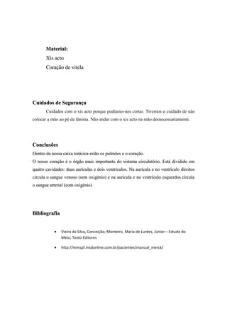 Material:
       Xis acto
       Coração de vitela




Cuidados de Segurança
       Cuidados com o xis acto porque podíamo-nos cortar. Tivemos o cuidado de não
colocar a mão ao pé da lâmina. Não andar com o xis acto na mão desnecessariamente.




Conclusões
Dentro da nossa caixa torácica estão os pulmões e o coração.
O nosso coração é o órgão mais importante do sistema circulatório. Está dividido em
quatro cavidades: duas aurículas e dois ventrículos. Na aurícula e no ventrículo direitos
circula o sangue venoso (sem oxigénio) e na aurícula e no ventrículo esquerdos circula
o sangue arterial (com oxigénio)




Bibliografia


           •   Vieira da Silva, Conceição; Monteiro, Maria de Lurdes, Júnior – Estudo do
               Meio; Texto Editores

           •   http://mmspf.msdonline.com.br/pacientes/manual_merck/
 