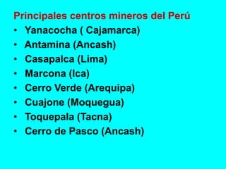 Principales centros mineros del Perú
• Yanacocha ( Cajamarca)
• Antamina (Ancash)
• Casapalca (Lima)
• Marcona (Ica)
• Cerro Verde (Arequipa)
• Cuajone (Moquegua)
• Toquepala (Tacna)
• Cerro de Pasco (Ancash)
 