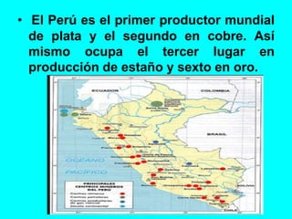 • El Perú es el primer productor mundial
de plata y el segundo en cobre. Así
mismo ocupa el tercer lugar en
producción de estaño y sexto en oro.
 