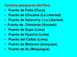 Centros pesqueros del Perú
• Puerto de Paita (Piura)
• Puerto de Chicama (La Libertad)
• Puerto de Salaverry ( La Libertad)
• Puerto de Chimbote (Ancash)
• Puerto de Supe (Lima)
• Puerto de Huacho (Lima)
• Puerto del Callao (Lima)
• Puerto de Matarani (Arequipa)
• Puerto de Ilo (Moquegua)
 