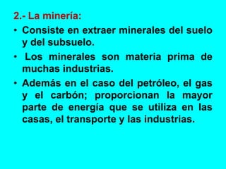 2.- La minería:
• Consiste en extraer minerales del suelo
y del subsuelo.
• Los minerales son materia prima de
muchas industrias.
• Además en el caso del petróleo, el gas
y el carbón; proporcionan la mayor
parte de energía que se utiliza en las
casas, el transporte y las industrias.
 