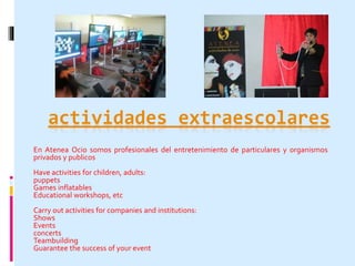 actividades extraescolares 
En Atenea Ocio somos profesionales del entretenimiento de particulares y organismos 
privados y publicos 
Have activities for children, adults: 
puppets 
Games inflatables 
Educational workshops, etc 
Carry out activities for companies and institutions: 
Shows 
Events 
concerts 
Teambuilding 
Guarantee the success of your event 
 
