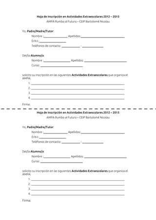 Hoja de Inscripción en Actividades Extraescolares 2012 – 2013
                    AMPA Rumbo al Futuro – CEIP Bartolomé Nicolau


Yo, Padre/Madre/Tutor:
         Nombre :_________________ Apellidos:_______________________________
         D.N.I.:___________________
         Teléfonos de contacto: _____________ - _______________


Del/la Alumno/a:
         Nombre :___________________ Apellidos: ______________________________
         Curso: ______________________________


solicito su inscripción en las siguientes Actividades Extraescolares que organiza el
AMPA:
    1.
    2.
    3.
    4.

Firma:

            Hoja de Inscripción en Actividades Extraescolares 2012 – 2013
                    AMPA Rumbo al Futuro – CEIP Bartolomé Nicolau


Yo, Padre/Madre/Tutor:
         Nombre :_________________ Apellidos:_______________________________
         D.N.I.:___________________
         Teléfonos de contacto: _____________ - _______________


Del/la Alumno/a:
         Nombre :___________________ Apellidos: ______________________________
         Curso: ______________________________


solicito su inscripción en las siguientes Actividades Extraescolares que organiza el
AMPA:
    1.
    2.
    3.
    4.

Firma:
 