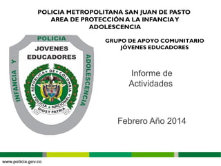 POLICIA METROPOLITANA SAN JUAN DE PASTO
AREA DE PROTECCIÓN A LA INFANCIAY
ADOLESCENCIA
GRUPO DE APOYO COMUNITARIO
JÓVENES EDUCADORES
Informe de
Actividades
Febrero Año 2014
 
